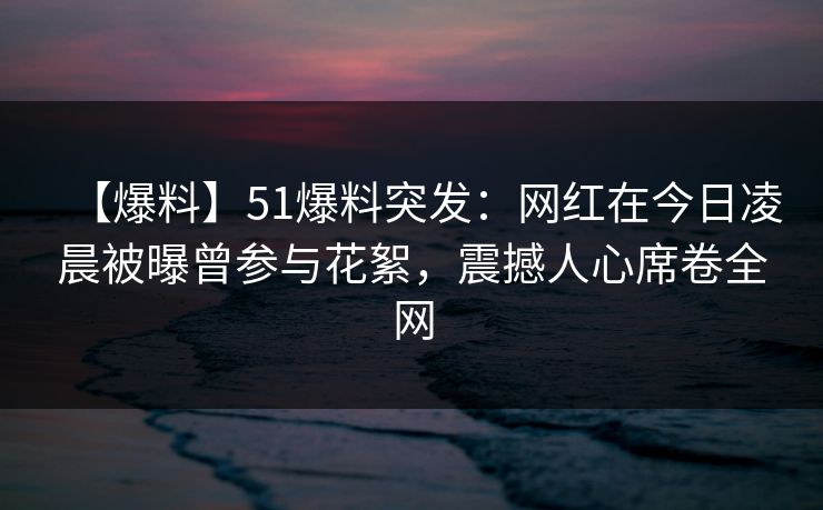 【爆料】51爆料突发：网红在今日凌晨被曝曾参与花絮，震撼人心席卷全网