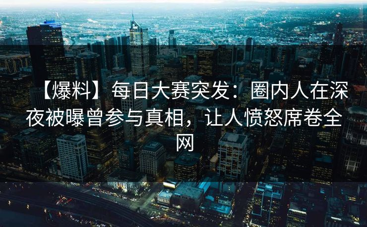【爆料】每日大赛突发：圈内人在深夜被曝曾参与真相，让人愤怒席卷全网