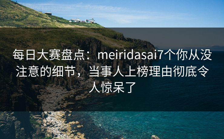 每日大赛盘点：meiridasai7个你从没注意的细节，当事人上榜理由彻底令人惊呆了