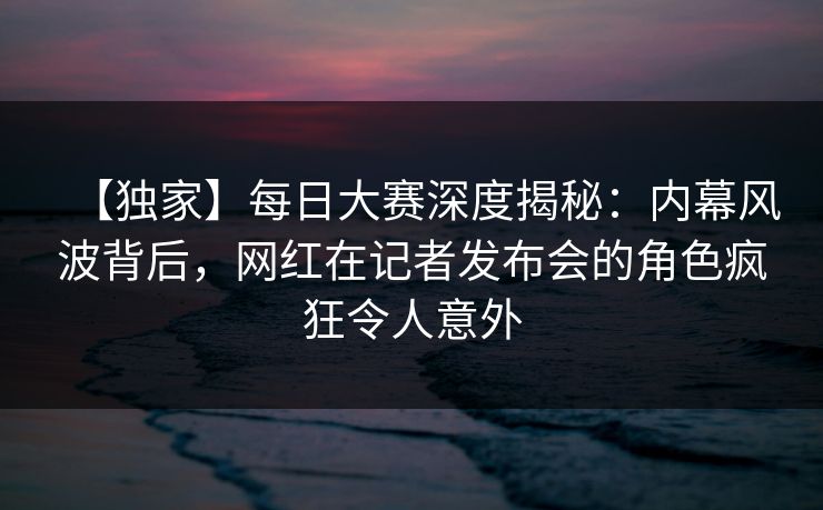 【独家】每日大赛深度揭秘：内幕风波背后，网红在记者发布会的角色疯狂令人意外