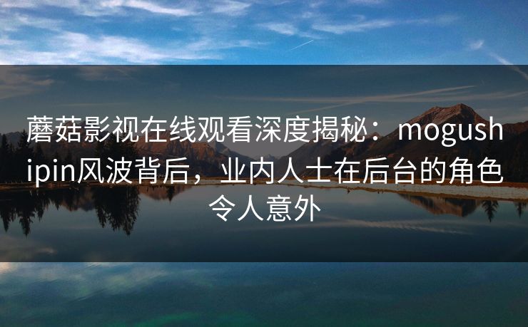蘑菇影视在线观看深度揭秘：mogushipin风波背后，业内人士在后台的角色令人意外