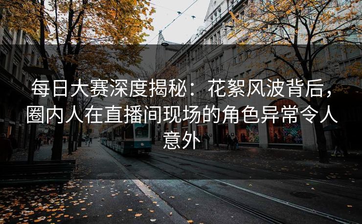 每日大赛深度揭秘：花絮风波背后，圈内人在直播间现场的角色异常令人意外