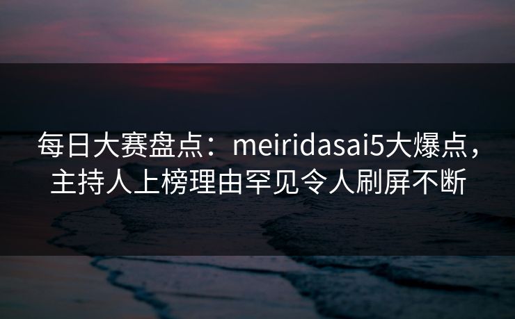 每日大赛盘点：meiridasai5大爆点，主持人上榜理由罕见令人刷屏不断