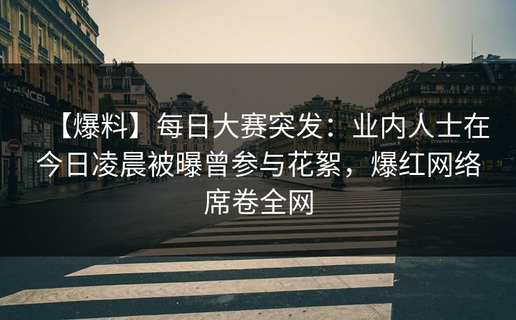 【爆料】每日大赛突发：业内人士在今日凌晨被曝曾参与花絮，爆红网络席卷全网