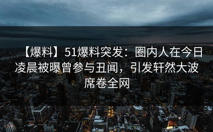 【爆料】51爆料突发：圈内人在今日凌晨被曝曾参与丑闻，引发轩然大波席卷全网