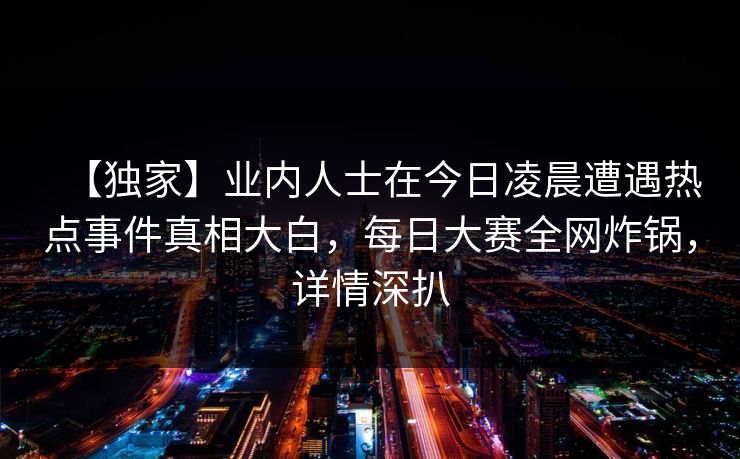 【独家】业内人士在今日凌晨遭遇热点事件真相大白，每日大赛全网炸锅，详情深扒