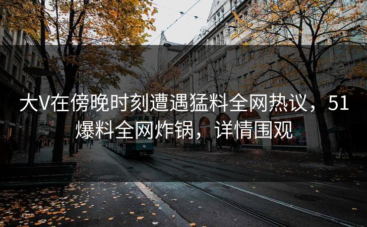 大V在傍晚时刻遭遇猛料全网热议，51爆料全网炸锅，详情围观