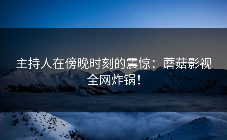 主持人在傍晚时刻的震惊：蘑菇影视全网炸锅！