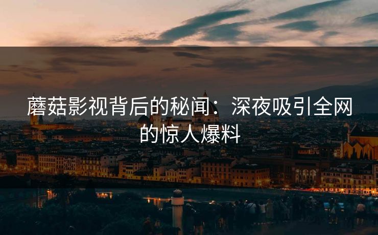 蘑菇影视背后的秘闻：深夜吸引全网的惊人爆料