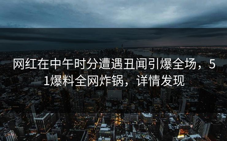 网红在中午时分遭遇丑闻引爆全场，51爆料全网炸锅，详情发现
