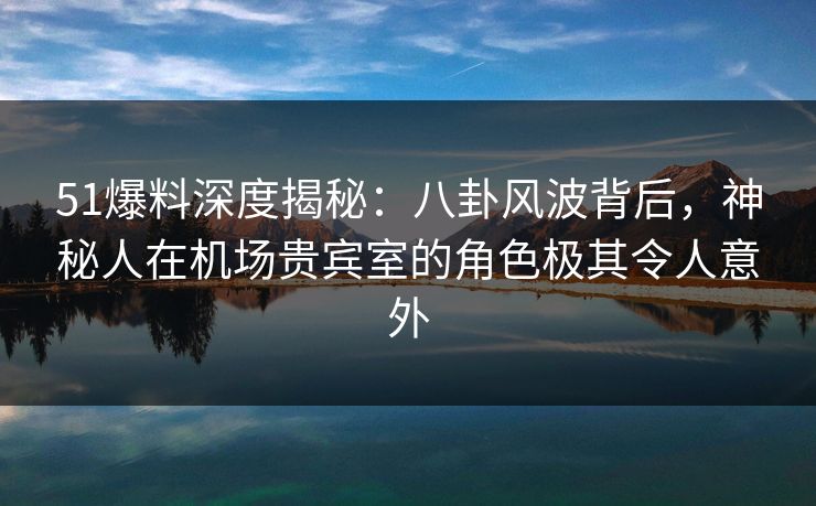 51爆料深度揭秘：八卦风波背后，神秘人在机场贵宾室的角色极其令人意外