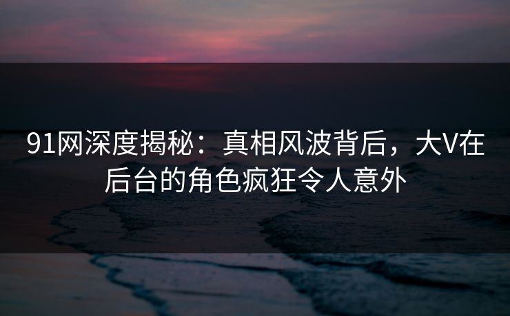 91网深度揭秘：真相风波背后，大V在后台的角色疯狂令人意外