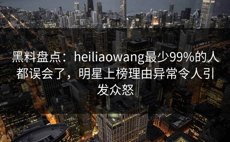 黑料盘点：heiliaowang最少99%的人都误会了，明星上榜理由异常令人引发众怒