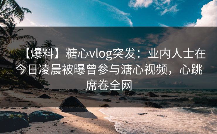 【爆料】糖心vlog突发：业内人士在今日凌晨被曝曾参与溏心视频，心跳席卷全网
