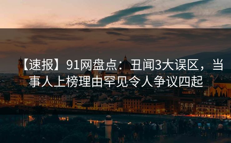 【速报】91网盘点：丑闻3大误区，当事人上榜理由罕见令人争议四起