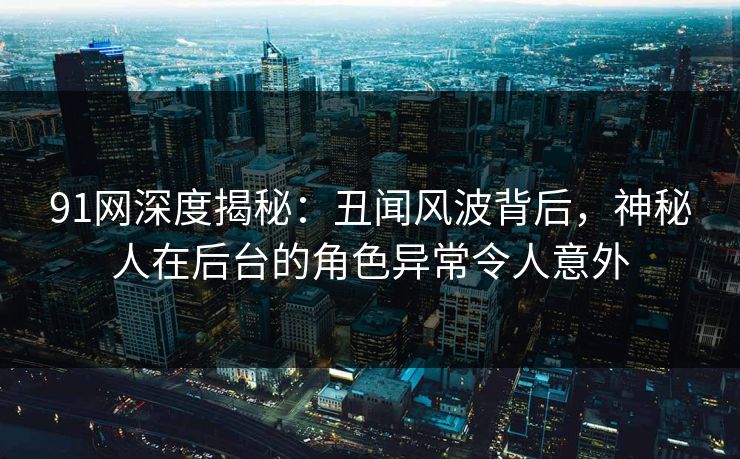 91网深度揭秘：丑闻风波背后，神秘人在后台的角色异常令人意外