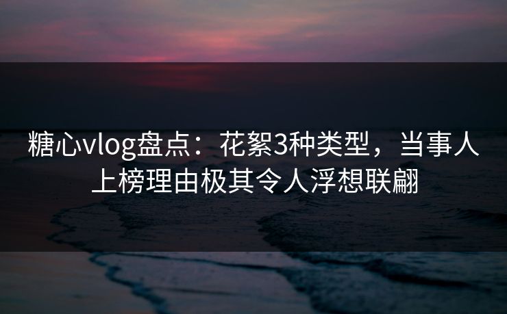 糖心vlog盘点：花絮3种类型，当事人上榜理由极其令人浮想联翩