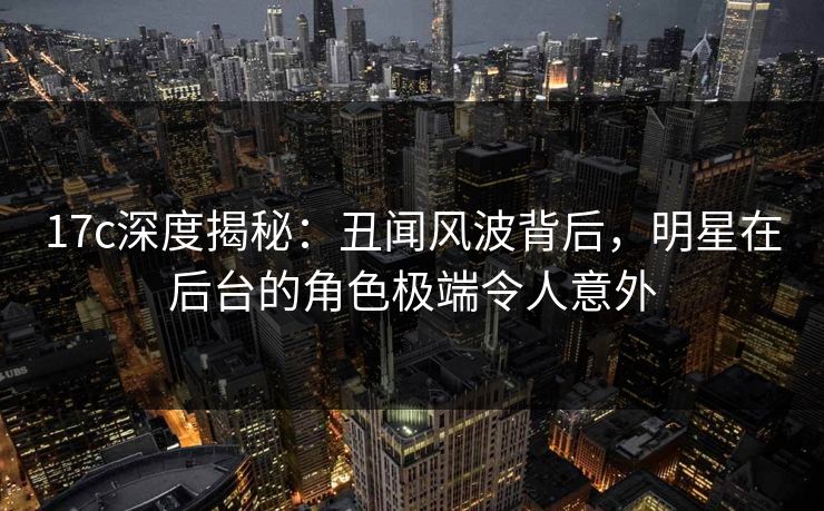 17c深度揭秘：丑闻风波背后，明星在后台的角色极端令人意外