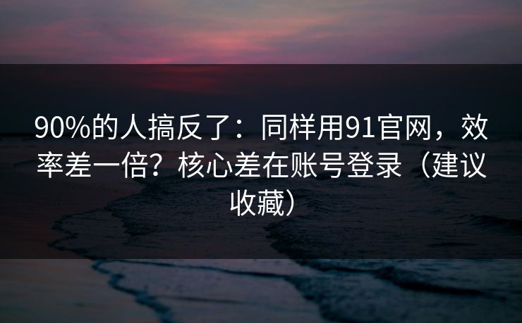 90%的人搞反了：同样用91官网，效率差一倍？核心差在账号登录（建议收藏）